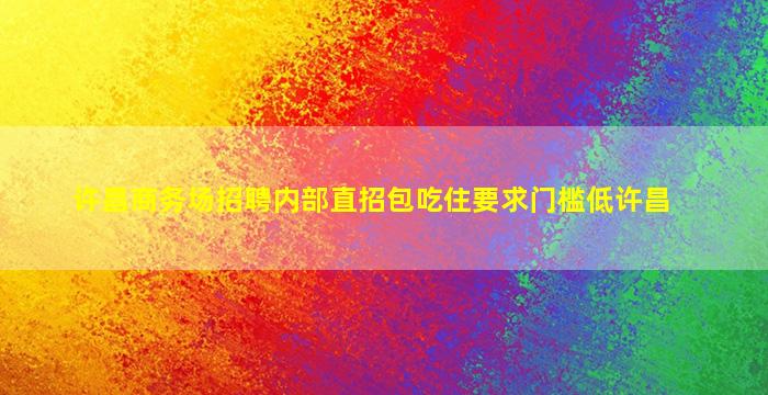 许昌商务场招聘内部直招包吃住要求门槛低许昌
